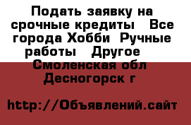 Подать заявку на срочные кредиты - Все города Хобби. Ручные работы » Другое   . Смоленская обл.,Десногорск г.